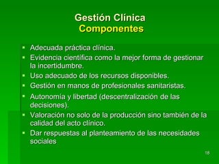 Gestión Clínica  Componentes Adecuada práctica clínica. Evidencia científica como la mejor forma de gestionar la incertidumbre. Uso adecuado de los recursos disponibles. Gestión en manos de profesionales sanitaristas. Autonomía y libertad (descentralización   de las decisiones). Valoración no solo de la producción sino también de la calidad del acto clínico. Dar respuestas al planteamiento de las necesidades sociales 