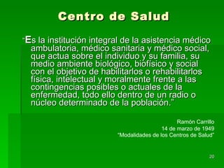 Centro de Salud “ E s la institución integral de la asistencia médico ambulatoria, médico sanitaria y médico social, que actua sobre el individuo y su familia, su medio ambiente biológico, biofísico y social con el objetivo de habilitarlos o rehabilitarlos física, intelectual y moralmente frente a las contingencias posibles o actuales de la enfermedad, todo ello dentro de un radio o núcleo determinado de la población.”  Ramón Carrillo 14 de marzo de 1949 “ Modalidades de los Centros de Salud” 