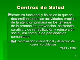 Centros de Salud E structura funcional y física en la que se desarrollan todas las actividades propias de la atención primaria en los terrenos de la promoción, prevención, asistencia curativa y de rehabilitación y reinserción social, así como la de participación comunitaria. Rol : coordinación intersectorial y detección de casos y problemas. OMS - 1992 
