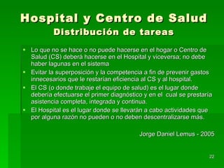Hospital y Centro de Salud Distribución de tareas Lo que no se hace o no puede hacerse en el hogar o Centro de Salud (CS) deberá hacerse en el Hospital y viceversa; no debe haber lagunas en el sistema Evitar la superposición y la competencia a fin de prevenir gastos innecesarios que le restarían eficiencia al CS y al hospital. El CS (o donde trabaje el equipo de salud) es el lugar donde debería efectuarse el primer diagnóstico y en el  cual se prestaría asistencia completa, integrada y continua. El Hospital es el lugar donde se llevarán a cabo actividades que por alguna razón no pueden o no deben descentralizarse más.  Jorge Daniel Lemus - 2005 