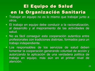 El Equipo de Salud en la Organización Sanitaria Trabajar en equipo no es lo mismo que trabajar junto a otros. El trabajo en equipo debe conducir a la racionalización, al desarrollo y al mejoramiento de las actividades de salud. No es fácil conseguir esta cooperación autentica entre profesionales con tradiciones distintas, formados para un trabajo independiente. Los responsables de los servicios de salud deben fomentar la cooperación generando voluntad de acción y autorizando la aplicación de una verdadera política de trabajo en equipo, más aún en el primer nivel de atención. 