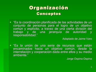 Organización Conceptos “ Es la coordinación planificada de las actividades de un conjunto de personas para el logro de un objetivo común y explícito, a travez de una cierta división del trabajo y de una jerarquía de autoridad y responsabilidad.” Adaptado de Jaime Varo “ Es la unión de una serie de recursos que están encaminados hacia un objetivo común, desde la interrelación y cooperación dada entre ellos y su medio ambiente.” Jorge Ospina Ospina 