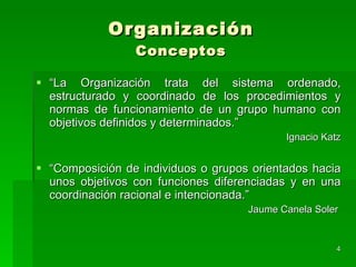 Organización Conceptos “ La Organización trata del sistema ordenado, estructurado y coordinado de los procedimientos y normas de funcionamiento de un grupo humano con objetivos definidos y determinados.” Ignacio Katz “ Composición de individuos o grupos orientados hacia unos objetivos con funciones diferenciadas y en una coordinación racional e intencionada.” Jaume Canela Soler  