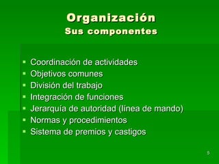 Organización Sus componentes Coordinación de actividades Objetivos comunes División del trabajo Integración de funciones Jerarquía de autoridad (línea de mando) Normas y procedimientos Sistema de premios y castigos 