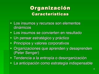 Organización Características Los insumos y recursos son elementos dinámicos Los insumos se convierten en resultado Un pensar estratégico y práctico Principios y valores corporativos Organizaciones que aprenden y desaprenden (Peter Senger) Tendencia a la entropía o desorganización  La anticipación como estrategia indispensable 