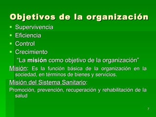 Objetivos de la organización Supervivencia Eficiencia  Control Crecimiento “ La  misión  como objetivo de la organización” Misión :  Es la función básica de la organización en la sociedad, en términos de bienes y servicios. Misión del Sistema Sanitario : Promoción, prevención, recuperación y rehabilitación de la salud 