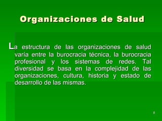 Organizaciones de Salud L a estructura de las organizaciones de salud varía entre la burocracia técnica, la burocracia profesional y los sistemas de redes. Tal diversidad se basa en la complejidad de las organizaciones, cultura, historia y estado de desarrollo de las mismas. 
