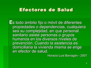 Efectores de Salud E s todo ámbito fijo o móvil de diferentes propiedades o dependencias, cualquiera sea su complejidad, en que personal sanitario asiste personas o grupos humanos en los diversos niveles de prevención. Cuando la asistencia es domiciliaria la vivienda misma se erige en efector de salud. Horacio Luis Barragán - 2007 