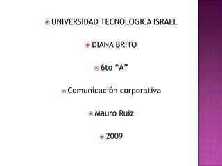 UNIVERSIDAD TECNOLOGICA ISRAEL DIANA BRITO 6to “A” Comunicación corporativa Mauro Ruiz 2009 