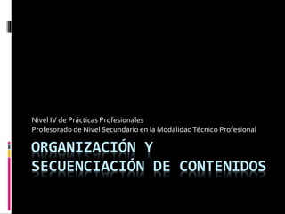 ORGANIZACIÓN Y
SECUENCIACIÓN DE CONTENIDOS
Nivel IV de Prácticas Profesionales
Profesorado de Nivel Secundario en la ModalidadTécnico Profesional
 