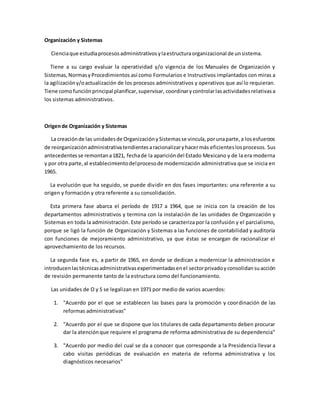 Organización y Sistemas
Cienciaque estudiaprocesosadministrativosylaestructuraorganizacional de unsistema.
Tiene a su cargo evaluar la operatividad y/o vigencia de los Manuales de Organización y
Sistemas, NormasyProcedimientos así como Formularios e Instructivos implantados con miras a
la agilizacióny/oactualización de los procesos administrativos y operativos que así lo requieran.
Tiene comofunciónprincipal planificar,supervisar, coordinarycontrolarlasactividadesrelativasa
los sistemas administrativos.
Origende Organización y Sistemas
La creaciónde las unidadesde OrganizaciónySistemasse vincula,porunaparte,a losesfuerzos
de reorganizaciónadministrativatendientesaracionalizaryhacermás eficienteslosprocesos. Sus
antecedentes se remontana1821, fechade la aparicióndel Estado Mexicano y de la era moderna
y por otra parte,al establecimientodelprocesode modernización administrativa que se inicia en
1965.
La evolución que ha seguido, se puede dividir en dos fases importantes: una referente a su
origen y formación y otra referente a su consolidación.
Esta primera fase abarca el período de 1917 a 1964, que se inicia con la creación de los
departamentos administrativos y termina con la instalación de las unidades de Organización y
Sistemas en toda la administración. Este período se caracteriza por la confusión y el parcialismo,
porque se ligó la función de Organización y Sistemas a las funciones de contabilidad y auditoría
con funciones de mejoramiento administrativo, ya que éstas se encargan de racionalizar el
aprovechamiento de los recursos.
La segunda fase es, a partir de 1965, en donde se dedican a modernizar la administración e
introducenlastécnicasadministrativasexperimentadasenel sectorprivadoyconsolidansuacción
de revisión permanente tanto de la estructura como del funcionamiento.
Las unidades de O y S se legalizan en 1971 por medio de varios acuerdos:
1. "Acuerdo por el que se establecen las bases para la promoción y coordinación de las
reformas administrativas"
2. "Acuerdo por el que se dispone que los titulares de cada departamento deben procurar
dar la atenciónque requiere el programa de reforma administrativa de su dependencia"
3. "Acuerdo por medio del cual se da a conocer que corresponde a la Presidencia llevar a
cabo visitas periódicas de evaluación en materia de reforma administrativa y los
diagnósticos necesarios"
 