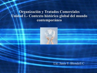 Organización y Tratados Comerciales
Unidad I.- Contexto histórico global del mundo
               contemporáneo




                         Lic. Janis T. Blondell C
 