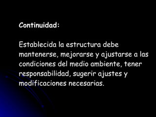 Continuidad:   Establecida la estructura debe mantenerse, mejorarse y ajustarse a las condiciones del medio ambiente, tener responsabilidad, sugerir ajustes y modificaciones necesarias. 
