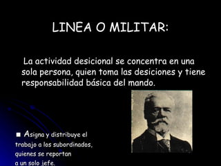 LINEA O MILITAR: La actividad desicional se concentra en una sola persona, quien toma las desiciones y tiene responsabilidad básica del mando. ■   A signa y distribuye el trabajo a los subordinados,  quienes se reportan  a un solo jefe.  Fayol 
