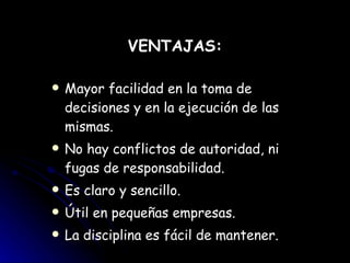 VENTAJAS: Mayor facilidad en la toma de decisiones y en la ejecución de las mismas. No hay conflictos de autoridad, ni fugas de responsabilidad. Es claro y sencillo. Útil en pequeñas empresas. La disciplina es fácil de mantener. 