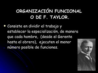 ORGANIZACIÓN FUNCIONAL  O DE F. TAYLOR. Consiste en dividir el trabajo y establecer la especialización, de manera que cada hombre,  (desde el Gerente hasta el obrero),  ejecuten el menor número posible de funciones. 