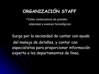 ORGANIZACIÓN STAFF - C omo consecuencia de grandes  empresas y avances tecnológicos- Surge por la necesidad de contar con ayuda  del manejo de detalles, y contar con  especialistas para proporcionar información experta a los departamentos de línea. 