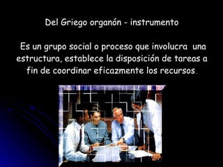Del Griego organón - instrumento  Es un grupo social o proceso que involucra  una estructura, establece la disposición de tareas a fin de coordinar eficazmente los recursos . 