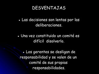 DESVENTAJAS ● Las decisiones son lentas por las deliberaciones. ● Una vez constituido un comité es  difícil  disolverlo. ● Los gerentes se desligan de responsabilidad y se valen de un  comité de sus propias  responsabilidades. 