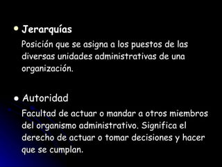 Jerarquías Posición que se asigna a los puestos de las diversas unidades administrativas de una organización. ●  Autoridad Facultad de actuar o mandar a otros miembros del organismo administrativo. Significa el derecho de actuar o tomar decisiones y hacer que se cumplan . 
