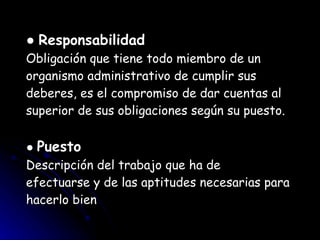 ●  Responsabilidad Obligación que tiene todo miembro de un organismo administrativo de cumplir sus deberes, es el compromiso de dar cuentas al superior de sus obligaciones según su puesto. ●  Puesto Descripción del trabajo que ha de  efectuarse y de las aptitudes necesarias para hacerlo bien 