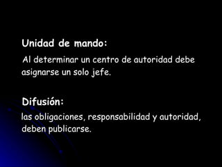 Unidad de mando: Al determinar un centro de autoridad debe asignarse un solo jefe. Difusión: las obligaciones, responsabilidad y autoridad, deben publicarse. 