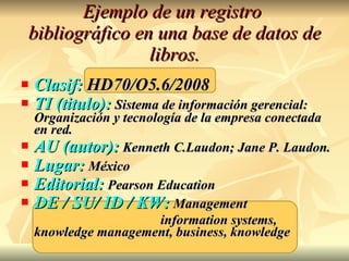 Ejemplo de un registro  bibliográfico en una base de datos de libros. Clasif:  HD70/O5.6/2008 TI (titulo):   Sistema de información gerencial: Organización y tecnología de la empresa conectada en red. AU (autor):   Kenneth C.Laudon; Jane P. Laudon. Lugar:   México Editorial:   Pearson Education DE / SU/ ID / KW:   Management  information systems, knowledge management, business, knowledge 