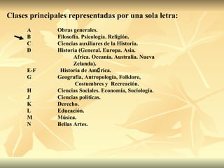 Clases principales representadas por una sola letra: A Obras generales. B Filosofía. Psicología. Religión. C Ciencias auxiliares de la Historia. D Historia (General. Europa. Asia.  Africa. Oceanía. Australia. Nueva  Zelanda). E-F   Historia de Am  rica. G Geografía, Antropología, Folklore,  Costumbres y  Recreación. H Ciencias Sociales. Economía, Sociología. J Ciencias políticas. K Derecho. L Educación. M Música. N Bellas Artes. 