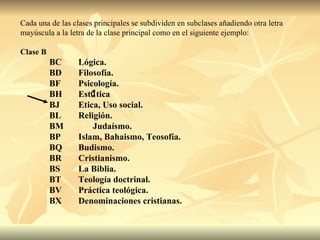 Cada una de las clases principales se subdividen en subclases añadiendo otra letra mayúscula a la letra de la clase principal como en el siguiente ejemplo: Clase B BC Lógica. BD Filosofía. BF Psicología. BH Est  tica BJ Etica, Uso social. BL Religión. BM  Judaísmo. BP Islam, Bahaismo, Teosofía. BQ Budismo. BR Cristianismo. BS La Biblia. BT Teología doctrinal. BV Práctica teológica. BX Denominaciones cristianas. 