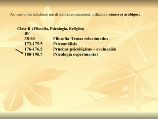 Asimismo las subclases son divididas en secciones utilizando  números   arábigos: Clase B  (Filosofía, Psicología, Religión) BF 38-64 Filosofía-Temas relacionados 173-175.5 Psicoanálisis 176-176.5 Pruebas psicológicas – evaluación 180-198.7 Psicología experimental 