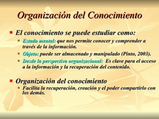 Organización del Conocimiento El conocimiento se puede estudiar como: Estado mental:  que nos permite conocer y comprender a través de la información. Objeto:  puede ser almacenado y manipulado (Pinto, 2003). Desde la perspectiva organizacional:   Es clave para el acceso a la información y la recuperación del contenido. Organización del conocimiento Facilita la recuperación, creación y el poder compartirlo con los demás. 
