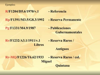 Ejemplos:  R /F1204/D5.6/1970/v.1 - Referencia Rp /F1391/M3.5/G8.3/1992 - Reserva Permanente Pg/ F1331/M4.9/1987 - Publicaciones  Gubernamentales Rr /F1232/A3.1/1911/v.1 - Reserva Raros /  Libros  Antiguos Rr-MQ /F1226/T6.62/1933 - Reserva Raros / col.  Miguel Quintana 