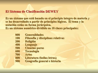 El Sistema de Clasificación DEWEY   Es un sistema que está basado en el principio integro de materia y se ha desarrollado a partir de principios lógicos.  El tema y la notación están en forma jerárquica.  Es un sistema numérico dividido en 10 clases principales: 000 Generalidades 100 Filosofía y disciplinas relativas 200 Religión 400 Lenguaje 500 Ciencias puras 600 Tecnología 700 Artes 800 Literatura (bellas letras) 900 Geografía general e historia 