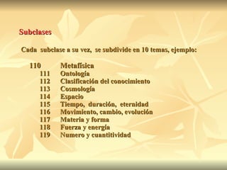 Subclases   Cada  subclase a su vez,  se subdivide en 10 temas, ejemplo: 110 Metafísica 111 Ontología  112 Clasificación del conocimiento 113 Cosmología 114 Espacio 115 Tiempo,  duración,  eternidad 116 Movimiento, cambio, evolución 117 Materia y forma 118 Fuerza y energía 119 Numero y cuantitividad 