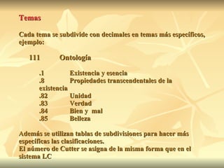 Temas Cada tema se subdivide con decimales en temas más específicos, ejemplo: 111 Ontología .1 Existencia y esencia .8 Propiedades transcendentales de la  existencia .82 Unidad .83 Verdad .84 Bien y  mal .85 Belleza Además se utilizan tablas de subdivisiones para hacer más específicas las clasificaciones.  El número de Cutter se asigna de la misma forma que en el sistema LC 