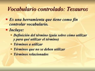 Vocabulario controlado: Tesauros Es una herramienta que tiene como fin controlar vocabulario. Incluye: Definición del término (guía sobre cómo utilizar y para qué utilizar el término) Términos a utilizar Términos que no se deben utilizar Términos relacionados 