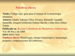Palabras claves Título:  Código rojo: guía para el manejo de la hemorragia obstétrica Autores:  Gladis Adriana Vélez Álvarez, Bernardo Agudelo Jaramillo, Joaquín Guillermo Gómez Dávila y John Jairo Zuleta Tobón . Publicado en :  Revista Colombiana de Obstetricia y Ginecología  Vol. 60 Nro.1 de 2009 ISSN  0034-7434 Palabras claves:   Hemorragia, choque hemorrágico; hemorragia posparto; complicaciones del embarazo. 