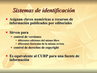 Sistemas de identificación Asignan claves numéricas a recursos de información publicados por editoriales Sirven para control de versiones diferentes ediciones del mismo libro diferentes fascículos de la misma revista control de derechos de copyright Es equivalente al CURP para una fuente de información 