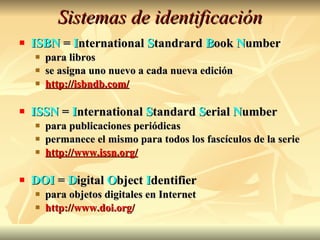 Sistemas de identificación ISBN  =  I nternational  S tandrard  B ook  N umber para libros se asigna uno nuevo a cada nueva edición http://isbndb.com/ ISSN  =  I nternational  S tandard  S erial  N umber para publicaciones periódicas permanece el mismo para todos los fascículos de la serie http://www.issn.org/ DOI  =  D igital  O bject  I dentifier para objetos digitales en Internet http://www.doi.org/ 