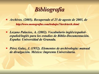Bibliografía Archivos. (2005). Recuperado el 25 de agosto de 2005, de  http://www.monografias.com/trabajos7/arch/arch.shtml Lozano Palacios, A. (2002). Vocabulario inglés/español-español/inglés para los estudios de Biblio-Documentación. España: Universidad de Granada. Pérez Galaz, J. (1952). Elementos de archivología: manual de divulgación. México: Imprenta Universitaria. 