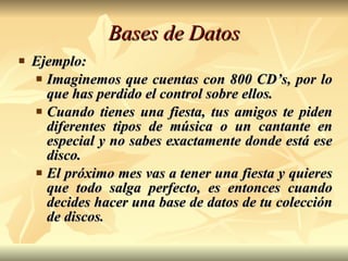 Bases de Datos Ejemplo:  Imaginemos que cuentas con 800 CD’s, por lo que has perdido el control sobre ellos.  Cuando tienes una fiesta, tus amigos te piden diferentes tipos de música o un cantante en especial y no sabes exactamente donde está ese disco. El próximo mes vas a tener una fiesta y quieres que todo salga perfecto, es entonces cuando decides hacer una base de datos de tu colección de discos. 