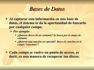 Bases de Datos Al capturar esta información en una base de datos, el sistema te da la oportunidad de buscarlo por cualquier campo. Por ejemplo:  ¿Quieren discos de un cantante? Se busca por el campo de cantante. ¿Quieren una canción en especial?. Busco la canción en el campo “canciones”. Cada campo se vuelve un punto de acceso, es decir, es una manera de recuperar tus discos. 