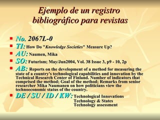 Ejemplo de un registro  bibliográfico para revistas No.  2067L-0 TI:  How Do " Knowledge Societies " Measure Up?  AU:  Naumen, Mika SO:  Futurism; May/Jun2004, Vol. 38 Issue 3, p9 - 10, 2p  AB:  Reports on the development of a method for measuring the state of a country's technological capabilities and innovation by the Technical Research Center of Finland. Number of indicators that comprised the method; Goal of the method; Remarks from senior researcher Mika Naumanen on how politicians view the technoeconomic status of the country.  DE / SU / ID / KW: Technological Innovations Technology & States Technology assessment 