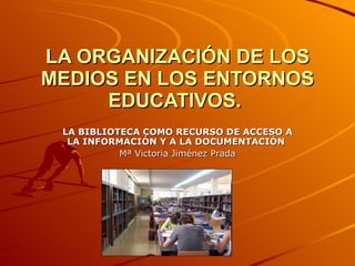 LA ORGANIZACIÓN DE LOS MEDIOS EN LOS ENTORNOS EDUCATIVOS.   LA BIBLIOTECA COMO RECURSO DE ACCESO A LA INFORMACIÓN Y A LA DOCUMENTACIÓN   Mª Victoria Jiménez Prada 