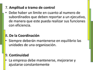 7. Amplitud o tramo de controlDebe haber un limite en cuanto al numero de subordinados que deben reportar a un ejecutivo, de manera que este pueda realizar sus funciones con eficiencia. 8. De la CoordinaciónSiempre deberán mantenerse en equilibrio las unidades de una organización. 9. ContinuidadLa empresa debe mantenerse, mejorarse y ajustarse constantemente