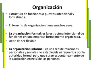 Organización Estructura de funciones o puestos intencional y formalizada.El termino de organización tiene muchos usos.La organización formal: es la estructura intencional de funciones en una empresa formalmente organizada.Debe de ser flexibleLa organización informal: es una red de relaciones personales y sociales no establecida ni requerida por la autoridad formal pero que surge espontáneamente de la asociación entre sí de las personas.