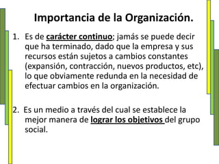 Importancia de la Organización.Es de carácter continuo; jamás se puede decir que ha terminado, dado que la empresa y sus recursos están sujetos a cambios constantes (expansión, contracción, nuevos productos, etc), lo que obviamente redunda en la necesidad de efectuar cambios en la organización.2.  Es un medio a través del cual se establece la mejor manera de lograr los objetivos del grupo social.