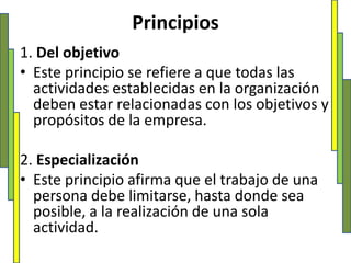 Principios1. Del objetivoEste principio se refiere a que todas las actividades establecidas en la organización deben estar relacionadas con los objetivos y propósitos de la empresa. 2. EspecializaciónEste principio afirma que el trabajo de una persona debe limitarse, hasta donde sea posible, a la realización de una sola actividad. 
