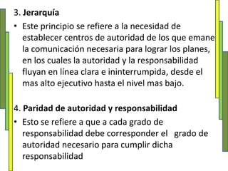3. JerarquíaEste principio se refiere a la necesidad de establecer centros de autoridad de los que emane la comunicación necesaria para lograr los planes, en los cuales la autoridad y la responsabilidad fluyan en línea clara e ininterrumpida, desde el mas alto ejecutivo hasta el nivel mas bajo. 4. Paridad de autoridad y responsabilidadEsto se refiere a que a cada grado de responsabilidad debe corresponder el   grado de autoridad necesario para cumplir dicha responsabilidad