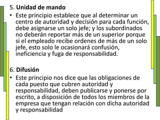 5. Unidad de mandoEste principio establece que al determinar un centro de autoridad y decisión para cada función, debe asignarse un solo jefe; y los subordinados no deberán reportar más de un superior porque si el empleado recibe ordenes de más de un solo jefe, esto solo le ocasionará confusión, ineficiencia y fuga de responsabilidad.6. DifusiónEste principio nos dice que las obligaciones de cada puesto que cubren autoridad y responsabilidad, deben publicarse y ponerse por escrito, a disposición de todos los miembros de la empresa que tengan relación con dicha autoridad y responsabilidad